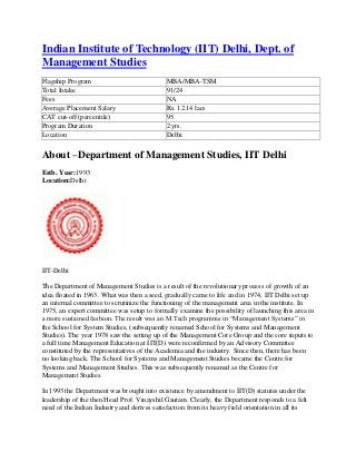 Indian Institute of Technology (IIT) Delhi, Dept. of
Management Studies
Flagship Program                             MBA/MBA-TSM
Total Intake                                 91/24
Fees                                         NA
Average Placement Salary                     Rs. 12.14 lacs
CAT cut-off (percentile)                     95
Program Duration                             2 yrs.
Location                                     Delhi

About –Department of Management Studies, IIT Delhi
Estb. Year:1993
Location:Delhi




IIT-Delhi

The Department of Management Studies is a result of the revolutionary process of growth of an
idea floated in 1963. What was then a seed, gradually came to life and in 1974, IIT Delhi set up
an internal committee to scrutinize the functioning of the management area in the institute. In
1975, an expert committee was setup to formally examine the possibility of launching this area in
a more sustained fashion. The result was an M.Tech programme in “Management Systems” in
the School for System Studies, (subsequently renamed School for Systems and Management
Studies). The year 1978 saw the setting up of the Management Core Group and the core inputs to
a full time Management Education at IIT(D) were reconfirmed by an Advisory Committee
constituted by the representatives of the Academia and the industry. Since then, there has been
no looking back. The School for Systems and Management Studies became the Centre for
Systems and Management Studies. This was subsequently renamed as the Centre for
Management Studies.

In 1993 the Department was brought into existence by amendment to IIT(D) statutes under the
leadership of the then Head Prof. Vinayshil Gautam. Clearly, the Department responds to a felt
need of the Indian Industry and derives satisfaction from its heavy field orientation in all its
 