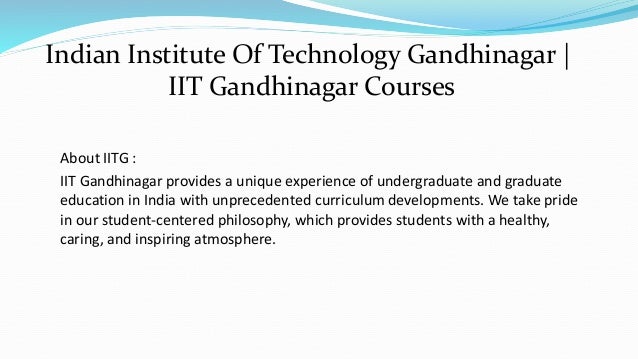 About IITG :
IIT Gandhinagar provides a unique experience of undergraduate and graduate
education in India with unprecedented curriculum developments. We take pride
in our student-centered philosophy, which provides students with a healthy,
caring, and inspiring atmosphere.
Indian Institute Of Technology Gandhinagar |
IIT Gandhinagar Courses
 