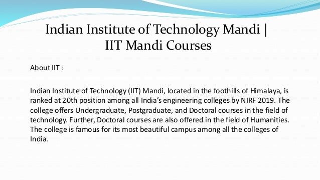 About IIT :
Indian Institute of Technology (IIT) Mandi, located in the foothills of Himalaya, is
ranked at 20th position among all India’s engineering colleges by NIRF 2019. The
college offers Undergraduate, Postgraduate, and Doctoral courses in the field of
technology. Further, Doctoral courses are also offered in the field of Humanities.
The college is famous for its most beautiful campus among all the colleges of
India.
Indian Institute of Technology Mandi |
IIT Mandi Courses
 