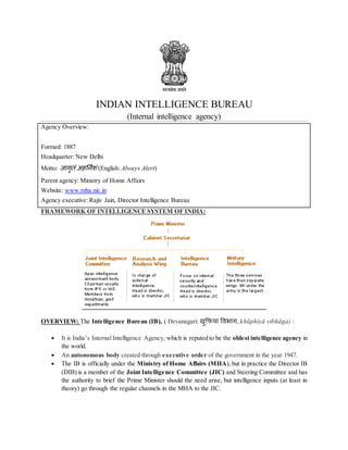 INDIAN INTELLIGENCE BUREAU
(Internal intelligence agency)
Agency Overview:
Formed: 1887
Headquarter: New Delhi
Motto: जागृतं अहर्निशं (English: Always Alert)
Parent agency: Ministry of Home Affairs
Website: www.mha.nic.in
Agency executive: Rajiv Jain, Director Intelligence Bureau
FRAMEWORK OF INTELLIGENCE SYSTEM OF INDIA:
OVERVIEW: The Intelligence Bureau (IB), ( Devanagari: खुफिया विभाग, khūphiyā vibhāga) :
 It is India’s Internal Intelligence Agency, which is reputed to be the oldest intelligence agency in
the world.
 An autonomous body created through executive order of the government in the year 1947.
 The IB is officially under the Ministry of Home Affairs (MHA), but in practice the Director IB
(DIB) is a member of the Joint Intelligence Committee (JIC) and Steering Committee and has
the authority to brief the Prime Minister should the need arise, but intelligence inputs (at least in
theory) go through the regular channels in the MHA to the JIC.
 