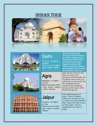 Indian Tour




                              After breakfast in the

  Delhi                       morning at the hotel leave
                              for full day sightseeing of
                              Old and New Delhi. Drive
  Duration : 03 Nights /      into the heart of India's
  04 Days                     Capital to explore Old
  Places Covered : Delhi -    Delhi. Visiting the famous
  Agra - Jaipur - Delhi       Jamia Masjid, walk through
                              the Chandini Chowk etc.
                              Agra, the city of Taj, by train.

  Agra                        Agra is a home to the
                              marvelous marble wonder, the
                              Taj Mahal. Upon arrival, you
  Duration : 07 Nights /      will check-in at the hotel. Visit
  08 Days                     the Taj Mahal and lose
  Places Covered : Delhi      yourself to the everlasting
  - Agra - Jaipur - Udaipur   beauty and the charm of this
  - Delhi / Mumbai            World Heritage Site.

                              Enjoy sightseeing trip of

  Jaipur                      Jaipur. Travel to Majestic
                              Amber Fort, during your trip
                              to Amber Fort enjoys Elephant
  Duration : 06 Nights /      Ride. Amber Fort built in 1592
  07 Days                     by Man Singh I. Visit the
  Places Covered : Delhi -    magnificent City Palace of
  Agra - Jaipur - Pushkar -   Jaipur.
  Udaipur
 