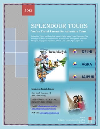 2012


   Splendour Tours
   You’re Travel Partner for Adventure Tours
   Splendour Tours and Travels is a south Delhi based Travel Company. We
   have special focus on International & Indian tour packages for Thailand,
   Malaysia, Singapore, Mauritius, Dubai, Goa, Delhi, Agra, Jaipur etc.




                                                                   DELHI

                                                                   AGRA

                                                                   JAIPUR

   Splendour Tours & Travels

   B-17, South Extension -II,
   New Delhi -110049

   Tel: 011- 45070310, 26257255,
   26251207, 09891122308

   Email: info@splendourtours.biz,
   Amitabh@splendourtours.com

   Web site: www.splendourtours.biz

                                                            NITIN
                                     http://www.splendourtours.biz
                                                           8/1/2012
 