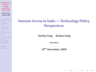 Internet Access
   in India —
    Technol-
   ogy/Policy
  Perspectives

 Sachin Garg,
 Kshma Garg


Internet Access
in India             Internet Access in India — Technology/Policy
Internet Access in
India
Internet Routing
                                      Perspectives
IPv6, Peering


Data Centres in
India

Some Reasons
                                 Sachin Garg   Kshma Garg
for Poor
Penetration
and Access                               Navankur
Possible
Remedies
                                   19th November, 2009
 