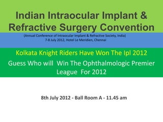 Indian Intraocular Implant &
Refractive Surgery Convention
    (Annual Conference of Intraocular Implant & Refractive Society, India)
                 7-8 July 2012, Hotel Le Meridien, Chennai


  Kolkata Knight Riders Have Won The Ipl 2012
Guess Who will Win The Ophthalmologic Premier
               League For 2012


               8th July 2012 - Ball Room A - 11.45 am
 