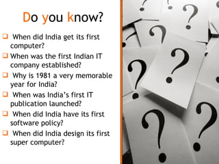 D o  y ou  k now? When did India get its first computer? When was the first Indian IT company established? Why is 1981 a very memorable year for India? When was India’s first IT publication launched? When did India have its first software policy? When did India design its first super computer? 