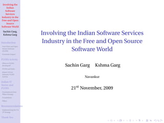 Involving the
     Indian
   Software
    Services
Industry in the
Free and Open
     Source
Software World
 Sachin Garg,
 Kshma Garg            Involving the Indian Software Services
Introduction            Industry in the Free and Open Source
Free/Libre and Open
Source Software
(FLOSS)                            Software World
Economic Impact


FLOSS Activity
Where is FLOSS
developed?                      Sachin Garg   Kshma Garg
FLOSS and India
Impact of Low
Intensity FLOSS
Activity                                Navankur
Indian IT
Sector and
FLOSS                             21st November, 2009
Foundation & Four
Pillars Strategy

Foundations
Pillars


Recommendations
Implementing the F &
4P Strategy


Thank You
 