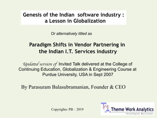 Genesis of the Indian software industry :
a Lesson in Globalization
Paradigm Shifts in Vendor Partnering in
the Indian I.T. Services industry
Or alternatively titled as
Copyrights: PB : 2019
Updated version of Invited Talk delivered at the College of
Continuing Education, Globalization & Engineering Course at
Purdue University, USA in Sept 2007
By Parasuram Balasubramanian, Founder & CEO
 