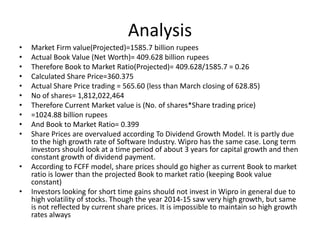 Analysis
• Market Firm value(Projected)=1585.7 billion rupees
• Actual Book Value (Net Worth)= 409.628 billion rupees
• Therefore Book to Market Ratio(Projected)= 409.628/1585.7 = 0.26
• Calculated Share Price=360.375
• Actual Share Price trading = 565.60 (less than March closing of 628.85)
• No of shares= 1,812,022,464
• Therefore Current Market value is (No. of shares*Share trading price)
• =1024.88 billion rupees
• And Book to Market Ratio= 0.399
• Share Prices are overvalued according To Dividend Growth Model. It is partly due
to the high growth rate of Software Industry. Wipro has the same case. Long term
investors should look at a time period of about 3 years for capital growth and then
constant growth of dividend payment.
• According to FCFF model, share prices should go higher as current Book to market
ratio is lower than the projected Book to market ratio (keeping Book value
constant)
• Investors looking for short time gains should not invest in Wipro in general due to
high volatility of stocks. Though the year 2014-15 saw very high growth, but same
is not reflected by current share prices. It is impossible to maintain so high growth
rates always
 