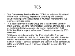 TCS
• Tata Consultancy Services Limited (TCS) is an Indian multinational
information technology (IT) service, consulting and business
solutions company headquartered in Mumbai, Maharashtra. TCS
operates in 46 countries.
• It is a subsidiary of the Tata Group and is listed on the Bombay
Stock Exchange and the National Stock Exchange of India. TCS is one
of the largest Indian companies by market capitalization ($80
billion) and is the largest India-based IT services company by 2013
revenues.
• TCS is now placed among the ‘Big 4’ most valuable IT services
brands worldwide. In 2013, TCS is ranked 57th overall in the Forbes
World's Most Innovative Companies ranking, making it both the
highest-ranked IT services company and the first Indian company. It
is the world's 10th largest IT services provider, measured by the
revenues.
 
