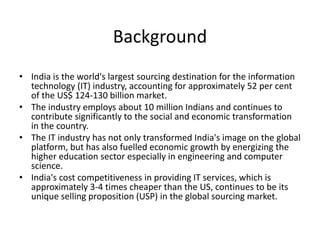 Background
• India is the world's largest sourcing destination for the information
technology (IT) industry, accounting for approximately 52 per cent
of the US$ 124-130 billion market.
• The industry employs about 10 million Indians and continues to
contribute significantly to the social and economic transformation
in the country.
• The IT industry has not only transformed India's image on the global
platform, but has also fuelled economic growth by energizing the
higher education sector especially in engineering and computer
science.
• India's cost competitiveness in providing IT services, which is
approximately 3-4 times cheaper than the US, continues to be its
unique selling proposition (USP) in the global sourcing market.
 