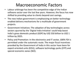 Macroeconomic Factors
• Labour arbitrage has been the competitive edge of the Indian
software sector over the last few years. However, the focus has now
shifted to providing value to clients beyond cost savings.
• The new Indian government is emphasizing on better technology
enabled delivery mechanisms for a multitude of government
projects.
• Government Initiatives: The adoption of key technologies across
sectors spurred by the 'Digital India Initiative' could help boost
India's gross domestic product (GDP) by US$ 550 billion to US$ 1
trillion by 2025.
• Policy and Promotion: In the electronics and IT sector, 100% FDI is
permitted under the automatic route. The major fiscal incentives
provided by the Government of India in this sector have been for
export-oriented units (EOU), software technology parks (STP) and
special economic zones (SEZ).
 