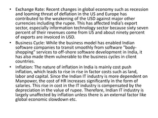 • Exchange Rate: Recent changes in global economy such as recession
and looming threat of deflation in the US and Europe has
contributed to the weakening of the USD against major other
currencies including the rupee. This has affected India’s export
sector, especially information technology sector because sixty seven
percent of their revenues come from US and about ninety percent
of exports are invoiced in USD.
• Business Cycle: While the business model has enabled Indian
software companies to transit smoothly from software "body-
shopping" services to off-shore software development in India, it
has also made them vulnerable to the business cycles in client
countries.
• Inflation: The nature of inflation in India is mainly cost push
inflation, which leads to rise in rise in factor costs such as land,
labor and capital. Since the Indian IT industry is more dependent on
Manpower, the cost of HR increases significantly in the form of
salaries. This rise in cost in the IT industry is compensated by the
depreciation in the value of rupee. Therefore, Indian IT industry is
largely unaffected by inflation unless there is an external factor like
global economic slowdown etc.
 