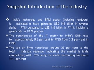Snapshot Introduction of the Industry
By Dr. Nishant Joshi,PIMR, Indore
 India’s technology and BPM sector (including hardware)
is estimated to have generated US$ 146 billion in revenue
during FY15 compared to US$ 118 billion in FY14, implying a
growth rate of 23.72 per cent
 The contribution of the IT sector to India’s GDP rose
to approximately 9.5 per cent in FY15 from 1.2 per cent in
FY98
 The top six firms contribute around 36 per cent to the
total industry revenue, indicating the market is fairly
competitive, with TCS being the leader accounting for about
10.1 per cent
 