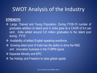SWOT Analysis of the Industry
STRENGTH
 Large, Trained and Young Population. During FY08-15 number of
graduates addition to talent pool in India grew at a CAGR of 9.4 per
cent. India added around 5.8 million graduates to the talent pool
during FY15
 Availability of skilled English speaking workforce.
 Growing talent pool of India has the ability to drive the R&D
and innovation business in the IT-BPM space
 Separate Ministry and EPC
 Tax Holiday and Freedom to raise global capital.
By Dr. Nishant Joshi,PIMR, Indore
 