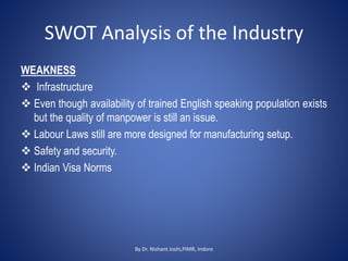 SWOT Analysis of the Industry
WEAKNESS
 Infrastructure
 Even though availability of trained English speaking population exists
but the quality of manpower is still an issue.
 Labour Laws still are more designed for manufacturing setup.
 Safety and security.
 Indian Visa Norms
By Dr. Nishant Joshi,PIMR, Indore
 