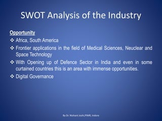 SWOT Analysis of the Industry
Opportunity
 Africa, South America
 Frontier applications in the field of Medical Sciences, Neuclear and
Space Technology
 With Opening up of Defence Sector in India and even in some
curtained countries this is an area with immense opportunities.
 Digital Governance
By Dr. Nishant Joshi,PIMR, Indore
 