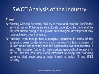SWOT Analysis of the Industry
Threat
 Slowing Chinese Economy shall try to move and establish itself in the
services sector. IT being an area closely understood by them shall be
the first choice owing to the proven technological development they
have achieved over the years.
 Pakistan even though has a naughty reputation in terms of the
support to cross border terrorism and previously a lead professor of
Muslim Bomb has recently seen the populations diversion towards IT
and ITES industry further to their serious geo-political relations in
MENA and low cost labour and infrastructure along with dwindling
currency shall soon post a major threat to Indian IT and ITES
Industry.
By Dr. Nishant Joshi,PIMR, Indore
 