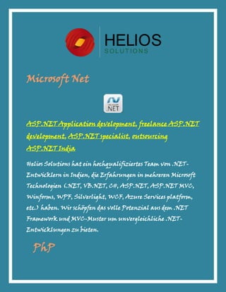 Microsoft Net



ASP.NET Application development, freelance ASP.NET
development, ASP.NET specialist, outsourcing
ASP.NET India

Helios Solutions hat ein hochqualifiziertes Team von .NET-
Entwicklern in Indien, die Erfahrungen in mehreren Microsoft
Technologien (.NET, VB.NET, C#, ASP.NET, ASP.NET MVC,
Winforms, WPF, Silverlight, WCF, Azure Services platform,
etc.) haben. Wir schöpfen das volle Potenzial aus dem .NET
Framework und MVC-Muster um unvergleichliche .NET-
Entwicklungen zu bieten.


  PhP
 