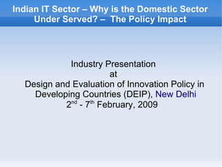 Indian IT Sector – Why is the Domestic Sector
     Under Served? – The Policy Impact



            Industry Presentation
                       at
  Design and Evaluation of Innovation Policy in
    Developing Countries (DEIP), New Delhi
           2nd - 7th February, 2009
 