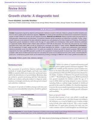 Indian Journal of Endocrinology and Metabolism / 2011 / Vol 15 / Supplement 3S166
Growth charts: A diagnostic tool
Vaman Khadilkar, Anuradha Khadilkar
Department of Pediatric Endocrinology, Hirabai Cowasji Jehangir Medical Research Institute, Jehangir Hospital, Pune, Maharashtra, India
Introduction
The assessment of growth by objective anthropometric
methods of weight, length/height, and body mass index
(BMI) is crucial in child care to assess the nutritional status
and for the identification of growth failure. Reference data
are central to growth monitoring and they help doctors,
health care workers, and policymakers to diagnose under
nutrition, overweight and obesity, and other growth-related
and endocrine conditions.
The pattern of growth of children changes with time and
hence it is recommended that references should be updated
regularly.[1]
India is in a phase of nutritional transition and
thus it is vital to update growth references regularly.[2]
The
previously available growth reference curves in India were
based on the data collected by Agarwal et al. in 1989 which
were published in 1992 and 1994 and were then adopted by
the Indian Academy of Pediatrics for growth monitoring
in 2007.[3-5]
World Health Organization (WHO) published
new growth standards for children under the age of 5
years in 2006 which are being adopted in many countries
including India as a global single standard of childhood
growth for the under five children. It is therefore important
to review the recent trends in growth monitoring and merits
and demerits of the currently available growth references
and standards.
Basics of growth charts
Growth chart consists of an x axis which is usually age
in years or months and a y axis that changes according to
the reference e.g., it can be height in cm or inches, weight
in kg or body mass index in kg/m2
. The x axis is usually
divided into 12 equal parts (months) for each year, but
some countries such as United Kingdom use decimal ages
A B S T R A C T
Context: Assessment of growth by objective anthropometric methods is crucial in child care. India is in a phase of nutrition transition and
thus it is vital to update growth references regularly. Objective: To review growth standards and references for assessment of physical
growth of Indian children for clinical use and research purposes. Materials and Methods: Basics of growth charts and importance of
anthropometric measurements are described. A comparison between growth standards and references is provided. Further, Indian
growth reference curves based on the data collected by Agarwal et al. and adopted by the Indian Academy of Pediatrics, World Health
Organization growth standards for children under the age of 5 years (2006) and contemporary Indian growth references published
on apparently healthy affluent Indian children (data collected in 2007-08) are discussed. The article also discusses the use of adult
equivalent body mass index (BMI) cut-offs for screening for overweight and obesity in Indian children. Results and Conclusions:
For the assessment of height, weight and BMI, WHO growth standards (for children < 5 years) and contemporary cross sectional
reference percentile curves (for children from 5-18 years) are available for clinical use and for research purposes. BMI percentiles
(adjusted for the Asian adult BMI equivalent cut-offs) for the assessment of physical growth of present day Indian children are also
available. LMS values and Microsoft excel macro for calculating SD scores can be obtained from the author (email: vamankhadilkar@
gmail.com). Contemporary growth charts can be obtained by sending a message to 08861201183 or email: gntd@novonordisk.com.
Key words: Children, growth, India, reference, standard
Review Article
Corresponding Author: Dr. Vaman Khadilkar, Department of Pediatric Endocrinology, Hirabai Cowasji Jehangir Medical Research Institute,
Jehangir Hospital, 32, Sassoon Road, Pune – 411 001, Maharashtra, India. E-mail: vamankhadilkar@gmail.com
Access this article online
Quick Response Code:
Website:
www.ijem.in
DOI:
10.4103/2230-8210.84854
[Downloaded free from http://www.ijem.in on Monday, April 28, 2014, IP: 42.104.14.109]  ||  Click here to download free Android application for this journal
 