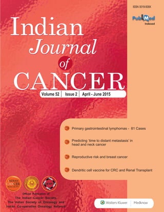 Technical Editor
Dr. Prakash C. Gupta
Indian
CANCER
Journal
ISSN 0019-509X
of
CANCER
Indian
Journal
Official Publication of
The Indian Cancer Society,
The Indian Society of Oncology and
Indian Co-operative Oncology Network
Volume 52 Issue 2 April - June 2015
IndianJournalofCancer•Volume51•Issue4•October-December2014•Pages000-000
Primary gastrointestinal lymphomas - 81 Cases
Predicting ‘time to distant metastasis’ in
head and neck cancer
Reproductive risk and breast cancer
Dendritic cell vaccine for CRC and Renal Transplant
 