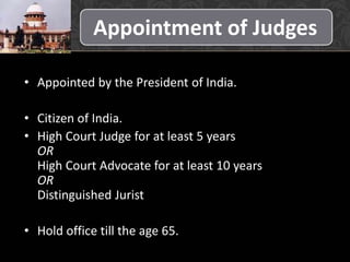 Appointment of Judges
• Appointed by the President of India.
• Citizen of India.
• High Court Judge for at least 5 years
OR
High Court Advocate for at least 10 years
OR
Distinguished Jurist
• Hold office till the age 65.
 