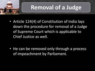 Removal of a Judge
• Article 124(4) of Constitution of India lays
down the procedure for removal of a Judge
of Supreme Court which is applicable to
Chief Justice as well.
• He can be removed only through a process
of impeachment by Parliament.
 