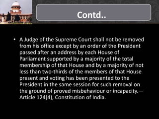 Contd..
• A Judge of the Supreme Court shall not be removed
from his office except by an order of the President
passed after an address by each House of
Parliament supported by a majority of the total
membership of that House and by a majority of not
less than two-thirds of the members of that House
present and voting has been presented to the
President in the same session for such removal on
the ground of proved misbehaviour or incapacity.—
Article 124(4), Constitution of India.
 