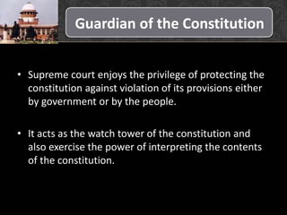 Guardian of the Constitution
• Supreme court enjoys the privilege of protecting the
constitution against violation of its provisions either
by government or by the people.
• It acts as the watch tower of the constitution and
also exercise the power of interpreting the contents
of the constitution.
 