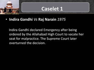 Caselet 1
• Indira Gandhi Vs Raj Narain 1975
Indira Gandhi declared Emergency after being
ordered by the Allahabad High Court to vacate her
seat for malpractice. The Supreme Court later
overturned the decision.
 