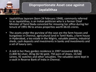 Disproportionate Asset case against
Jayalalithaa
• Jayalalithaa Jayaram (born 24 February 1948), commonly referred
to as Jayalalithaa, is an Indian politician who is a former Chief
Minister of Tamil Nadu convicted for misusing her office during her
tenure of 1991-96 to amass properties worth 66.65 crores.
• The assets under the purview of the case are the farm houses and
bungalows in Chennai, agricultural land in Tamil Nadu, a farm house
in Hyderabad, a tea estate in the Nilgiris, valuable jewelry, industrial
sheds, cash deposits and investments in banks and investments and
a set of luxury cars.
• A raid in her Poes garden residence in 1997 recovered 800 kg
(1,800 lb) silver, 28 kg (62 lb) gold, 750 pairs of shoes, 10,500
sarees, 91 watches and other valuables. The valuables were kept in
a vault in Reserve Bank of India in Chennai.
 