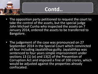 Contd..
• The opposition party petitioned to request the court to
take the control of the assets, but the special judge
John Michael Cunha who inspected the assets on 7
January 2014, ordered the assets to be transferred to
Bangalore.
• The judgement of the case was pronounced on 27
September 2014 in the Special Court which convincted
all four including Jayalalithaa guilty. Jayalalithaa was
sentenced to four years simple imprisonment under
sections 13 (1) (e) and 13(2) of the Prevention of
Corruption Act and imposed a fine of 100 crores, which
would be adjusted against the properties already
confiscated.
 
