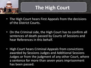 The High Court
• The High Court hears First Appeals from the decisions
of the District Courts.
• On the Criminal side, the High Court has to confirm all
sentences of death passed by Courts of Sessions and
hear References in this behalf.
• High Court hears Criminal Appeals from convictions
awarded by Sessions Judges and Additional Sessions
Judges or from the judgment of any other Court, where
a sentence for more than seven years imprisonment
has been passed.
 