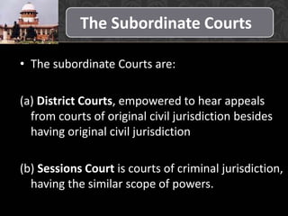 The Subordinate Courts
• The subordinate Courts are:
(a) District Courts, empowered to hear appeals
from courts of original civil jurisdiction besides
having original civil jurisdiction
(b) Sessions Court is courts of criminal jurisdiction,
having the similar scope of powers.
 