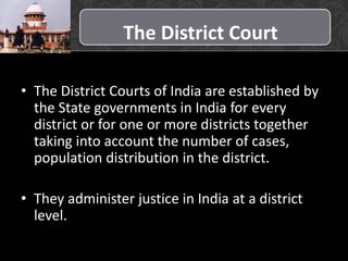 The District Court
• The District Courts of India are established by
the State governments in India for every
district or for one or more districts together
taking into account the number of cases,
population distribution in the district.
• They administer justice in India at a district
level.
 