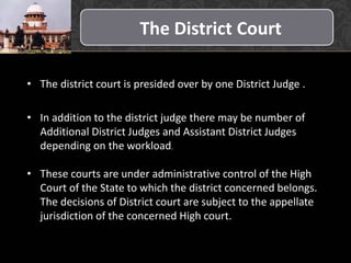 The District Court
• The district court is presided over by one District Judge .
• In addition to the district judge there may be number of
Additional District Judges and Assistant District Judges
depending on the workload.
• These courts are under administrative control of the High
Court of the State to which the district concerned belongs.
The decisions of District court are subject to the appellate
jurisdiction of the concerned High court.
 
