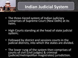 Indian Judicial System
• The three-tiered system of Indian judiciary
comprises of Supreme Court (New Delhi) at its
helm;
• High Courts standing at the head of state judicial
system;
• Followed by district and sessions courts in the
judicial districts, into which the states are divided.
• The lower rung of the system then comprises of
courts of civil (civil judges) & criminal
(judicial/metropolitan magistrates) jurisdiction..
 