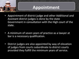 Appointment
• Appointment of district judge and other Additional and
Assistant district judges is done by the state
Government in consultation with the High court of the
state.
• A minimum of seven years of practice as a lawyer at
bar is a necessary qualification.
• District judges are also appointed by way of elevation
of judges from courts subordinate to district courts
provided they fulfill the minimum years of service.
 