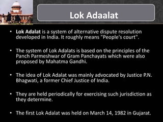 Lok Adaalat
• Lok Adalat is a system of alternative dispute resolution
developed in India. It roughly means "People's court".
• The system of Lok Adalats is based on the principles of the
Panch Parmeshwar of Gram Panchayats which were also
proposed by Mahatma Gandhi.
• The idea of Lok Adalat was mainly advocated by Justice P.N.
Bhagwati, a former Chief Justice of India.
• They are held periodically for exercising such jurisdiction as
they determine.
• The first Lok Adalat was held on March 14, 1982 in Gujarat.
 