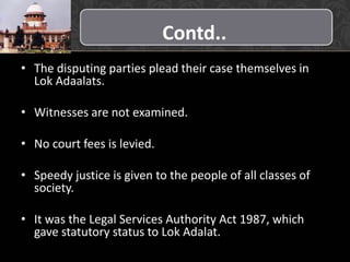 Contd..
• The disputing parties plead their case themselves in
Lok Adaalats.
• Witnesses are not examined.
• No court fees is levied.
• Speedy justice is given to the people of all classes of
society.
• It was the Legal Services Authority Act 1987, which
gave statutory status to Lok Adalat.
 