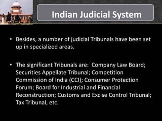 Indian Judicial System
• Besides, a number of judicial Tribunals have been set
up in specialized areas.
• The significant Tribunals are: Company Law Board;
Securities Appellate Tribunal; Competition
Commission of India (CCI); Consumer Protection
Forum; Board for Industrial and Financial
Reconstruction; Customs and Excise Control Tribunal;
Tax Tribunal, etc.
 