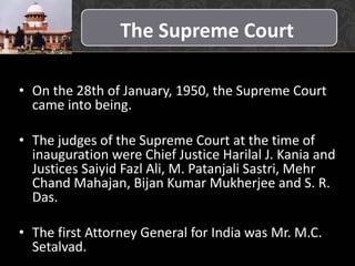 The Supreme Court
• On the 28th of January, 1950, the Supreme Court
came into being.
• The judges of the Supreme Court at the time of
inauguration were Chief Justice Harilal J. Kania and
Justices Saiyid Fazl Ali, M. Patanjali Sastri, Mehr
Chand Mahajan, Bijan Kumar Mukherjee and S. R.
Das.
• The first Attorney General for India was Mr. M.C.
Setalvad.
 