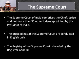 The Supreme Court
• The Supreme Court of India comprises the Chief Justice
and not more than 30 other Judges appointed by the
President of India.
• The proceedings of the Supreme Court are conducted
in English only.
• The Registry of the Supreme Court is headed by the
Registrar General.
 