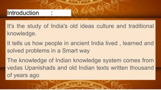 Introduction :
It's the study of India's old ideas culture and traditional
knowledge.
It tells us how people in ancient India lived , learned and
solved problems in a Smart way
The knowledge of Indian knowledge system comes from
vedas Upanishads and old Indian texts written thousand
of years ago
 