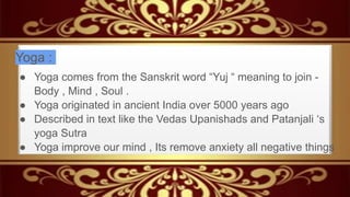 Yoga :
● Yoga comes from the Sanskrit word “Yuj “ meaning to join -
Body , Mind , Soul .
● Yoga originated in ancient India over 5000 years ago
● Described in text like the Vedas Upanishads and Patanjali ‘s
yoga Sutra
● Yoga improve our mind , Its remove anxiety all negative things
 