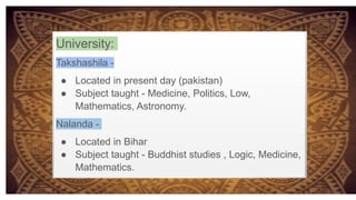 University:
Takshashila -
● Located in present day (pakistan)
● Subject taught - Medicine, Politics, Low,
Mathematics, Astronomy.
Nalanda -
● Located in Bihar
● Subject taught - Buddhist studies , Logic, Medicine,
Mathematics.
 