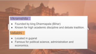 Vikramshila :
● Founded by king Dharmapala (Bihar)
● Known for high academic discipline and debate tradition.
Vallabhi :
● Located in gujarat
● Famous for political science, administration and
economics.
 