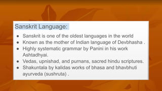 Sanskrit Language:
● Sanskrit is one of the oldest languages in the world
● Known as the mother of Indian language of Devbhasha .
● Highly systematic grammar by Panini in his work
Ashtadhyai.
● Vedas, upnishad, and purnans, sacred hindu scriptures.
● Shakuntala by kalidas works of bhasa and bhavbhuti
ayurveda (sushruta) .
 
