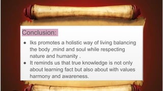 Conclusion:
● Iks promotes a holistic way of living balancing
the body ,mind and soul while respecting
nature and humanity .
● It reminds us that true knowledge is not only
about learning fact but also about with values
harmony and awareness.
 