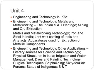 Unit 4
 Engineering and Technology in IKS:
 Engineering and Technology: Metals and
Metalworking – The Indian S & T Heritage; Mining
and Ore Extraction;
Metals and Metalworking Technology; Iron and
Steel in India; Lost wax casting of Idols and
Artefacts; Apparatuses used for Extraction of
Metallic Components
 Engineering and Technology: Other Applications –
Literary sources for Science and Technology;
Physical Structures in India; Irrigation and Water
Management; Dyes and Painting Technology;
Surgical Techniques; Shipbuilding; Sixty-four Art
Forums; Status of Indigenous S & T
 